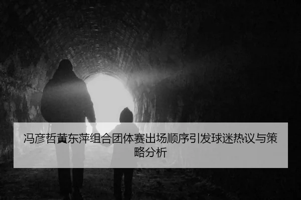 冯彦哲黄东萍组合团体赛出场顺序引发球迷热议与策略分析